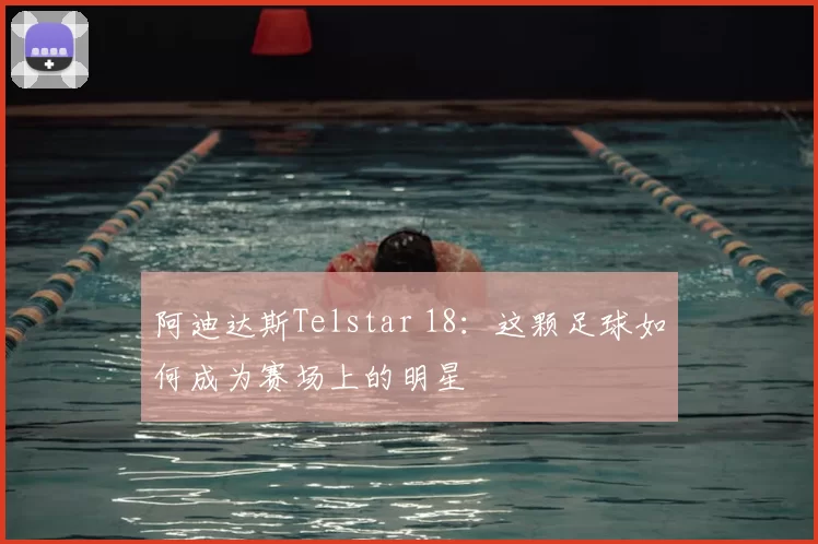 阿迪达斯Telstar 18：这颗足球如何成为赛场上的明星