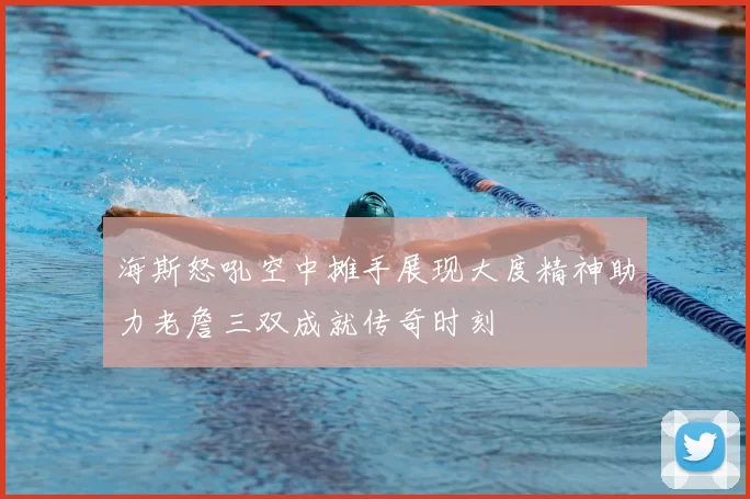 海斯怒吼空中摊手展现大度精神助力老詹三双成就传奇时刻