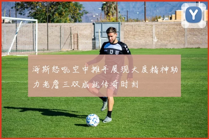 海斯怒吼空中摊手展现大度精神助力老詹三双成就传奇时刻