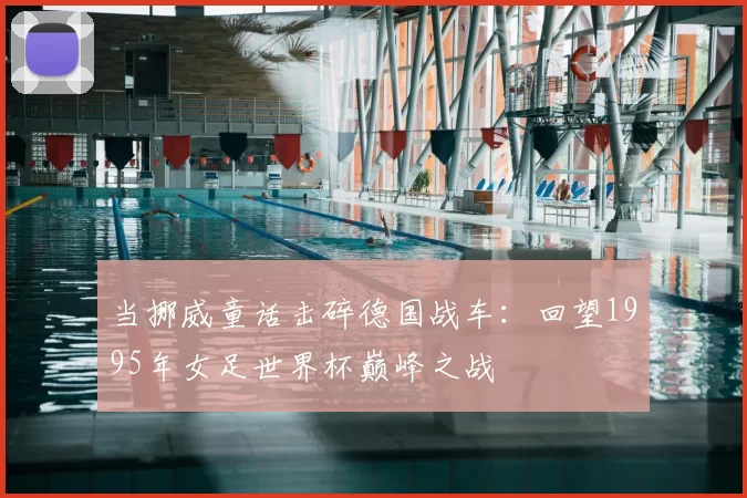 当挪威童话击碎德国战车：回望1995年女足世界杯巅峰之战
