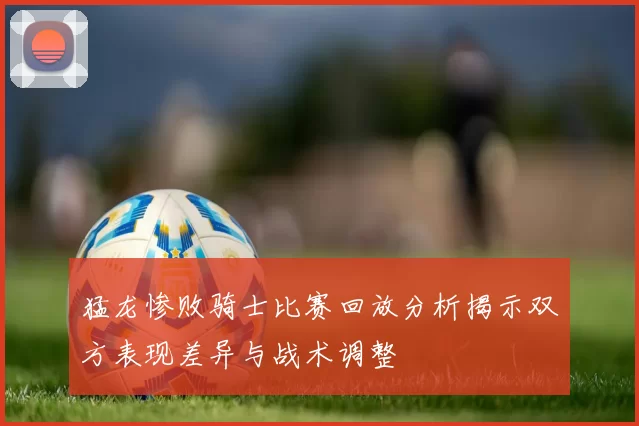 猛龙惨败骑士比赛回放分析揭示双方表现差异与战术调整