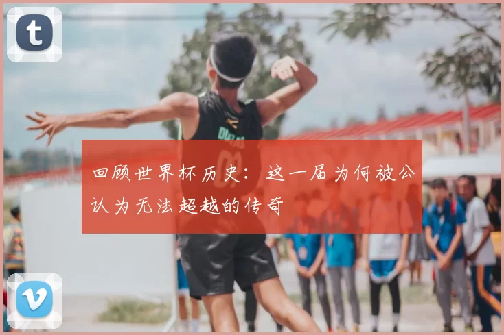回顾世界杯历史:这一届为何被公认为无法超越的传奇