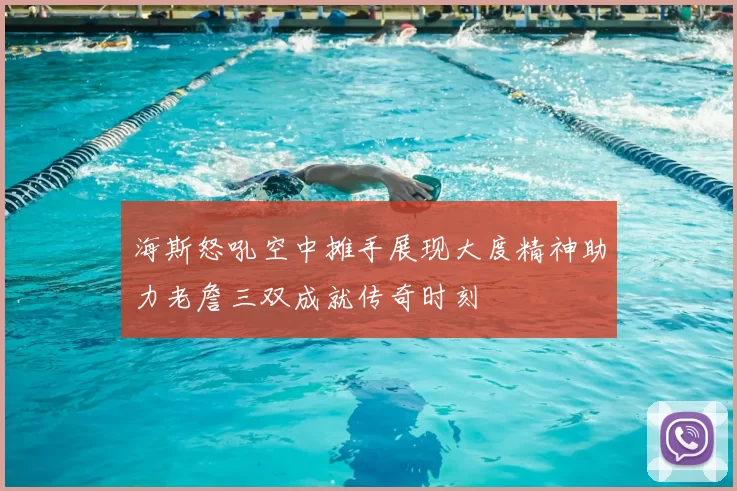 海斯怒吼空中摊手展现大度精神助力老詹三双成就传奇时刻
