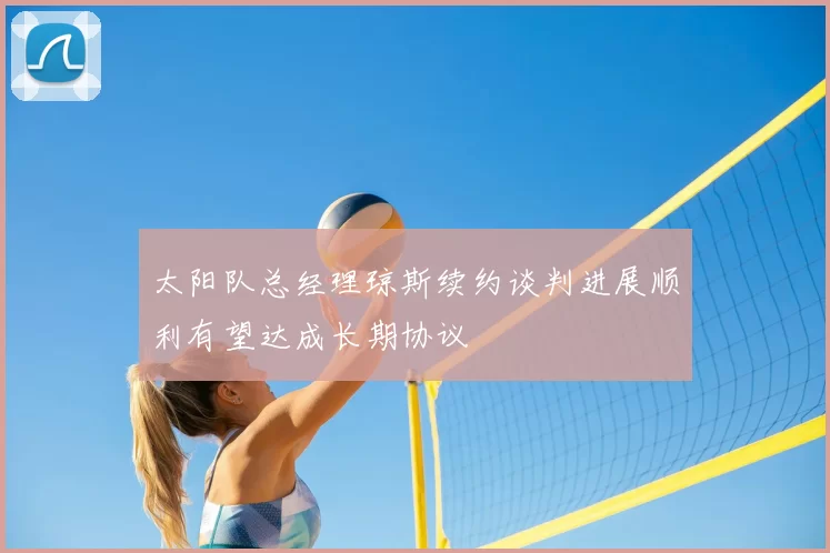 太阳队总经理琼斯续约谈判进展顺利有望达成长期协议