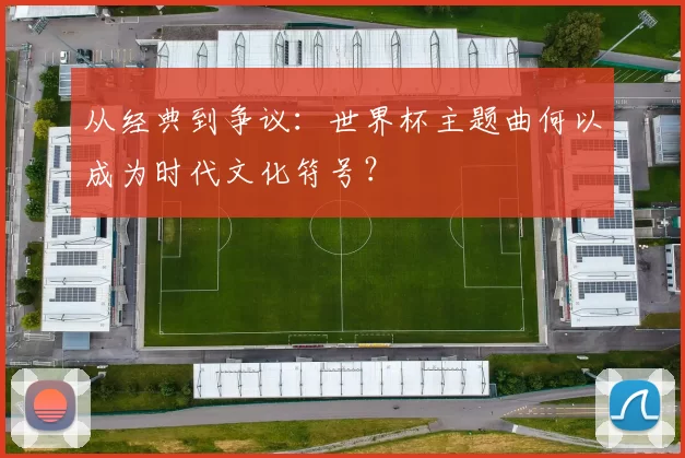 从经典到争议：世界杯主题曲何以成为时代文化符号？