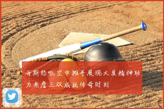 海斯怒吼空中摊手展现大度精神助力老詹三双成就传奇时刻