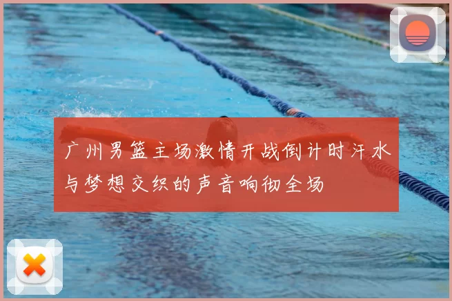 广州男篮主场激情开战倒计时汗水与梦想交织的声音响彻全场