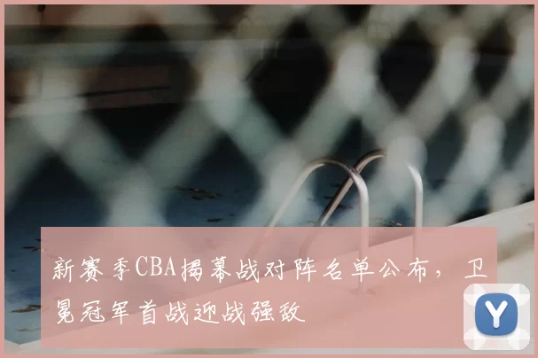 新赛季CBA揭幕战对阵名单公布，卫冕冠军首战迎战强敌