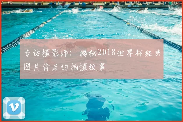 专访摄影师:揭秘2018世界杯经典图片背后的拍摄故事