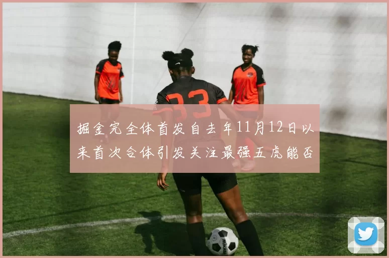 掘金完全体首发自去年11月12日以来首次合体引发关注最强五虎能否重现辉煌