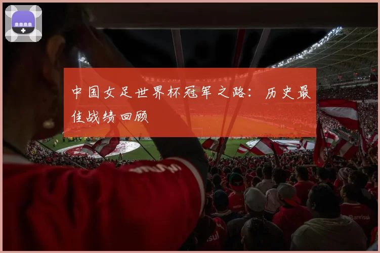 中国女足世界杯冠军之路:历史最佳战绩回顾
