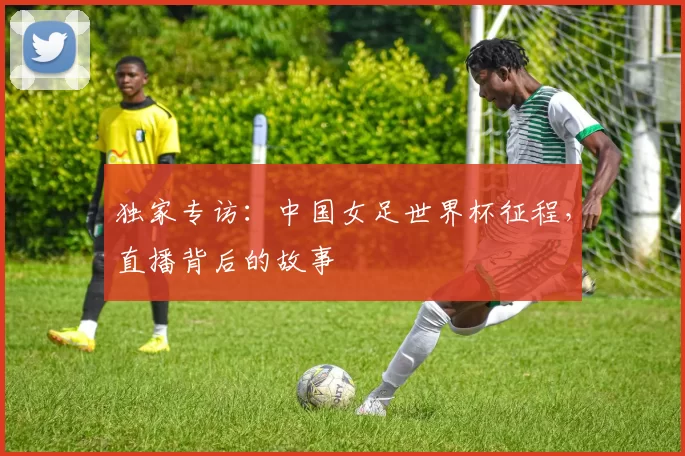 独家专访：中国女足世界杯征程，直播背后的故事