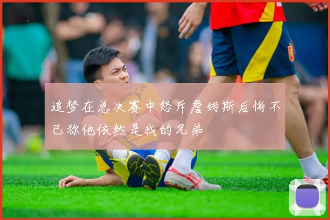 追梦在总决赛中怒斥詹姆斯后悔不已称他依然是我的兄弟