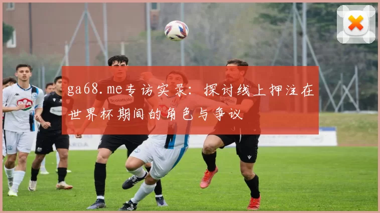 ga68.me专访实录:探讨线上押注在世界杯期间的角色与争议