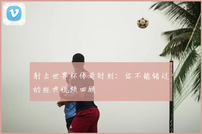 射击世界杯传奇时刻：你不能错过的经典视频回顾