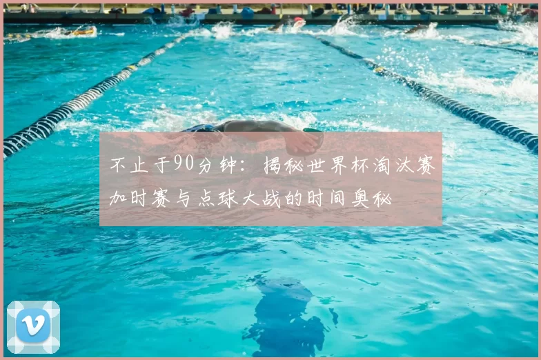 不止于90分钟：揭秘世界杯淘汰赛加时赛与点球大战的时间奥秘