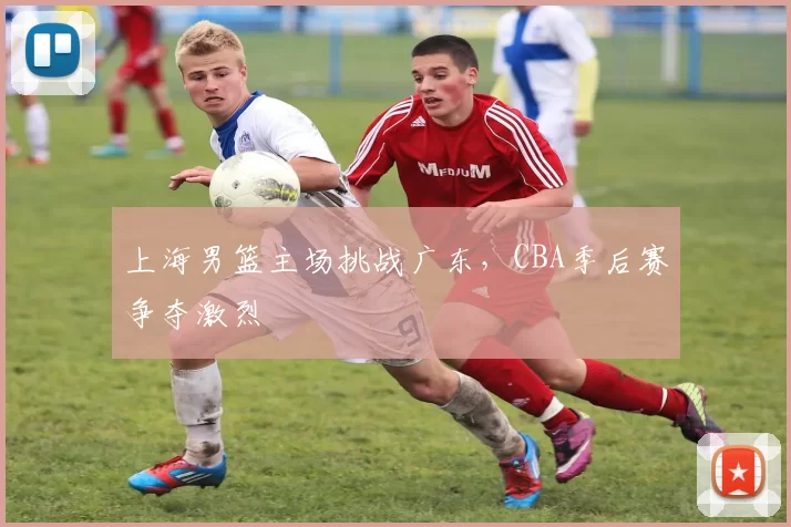 上海男篮主场挑战广东，CBA季后赛争夺激烈