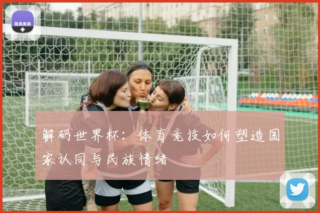 解码世界杯：体育竞技如何塑造国家认同与民族情绪
