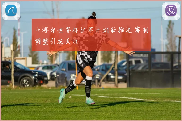 卡塔尔世界杯扩军计划获推进 赛制调整引发关注