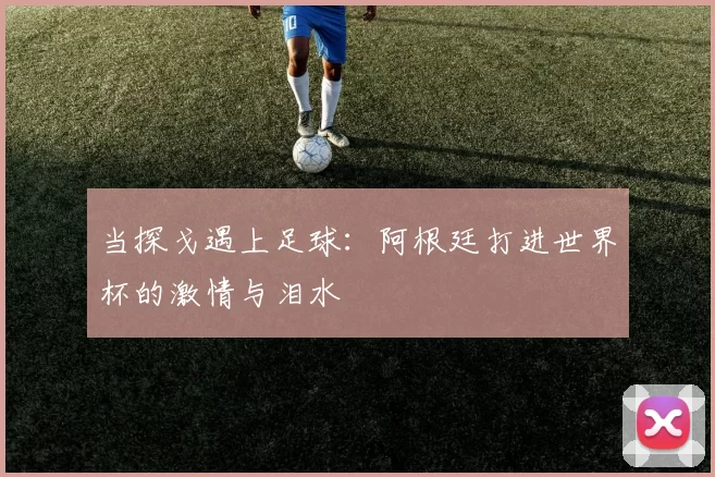 当探戈遇上足球:阿根廷打进世界杯的激情与泪水