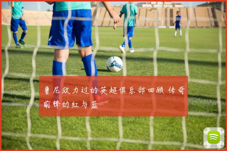 鲁尼效力过的英超俱乐部回顾 传奇前锋的红与蓝