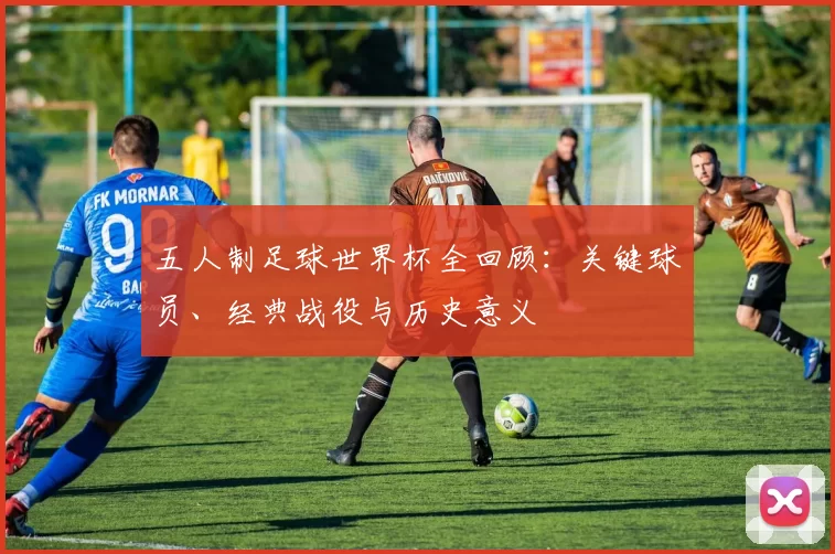 五人制足球世界杯全回顾:关键球员、经典战役与历史意义