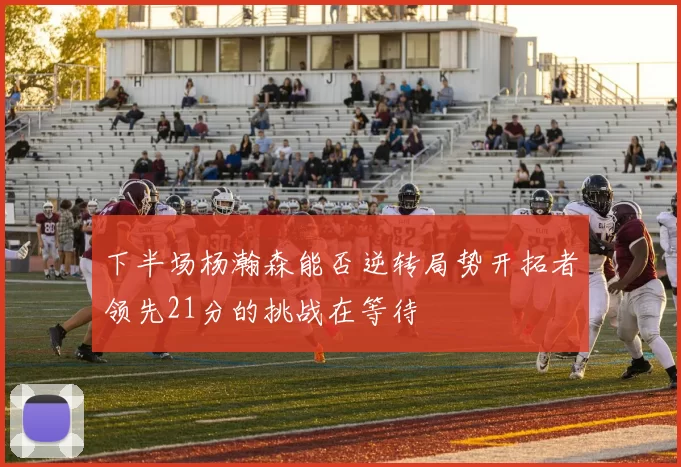 下半场杨瀚森能否逆转局势开拓者领先21分的挑战在等待