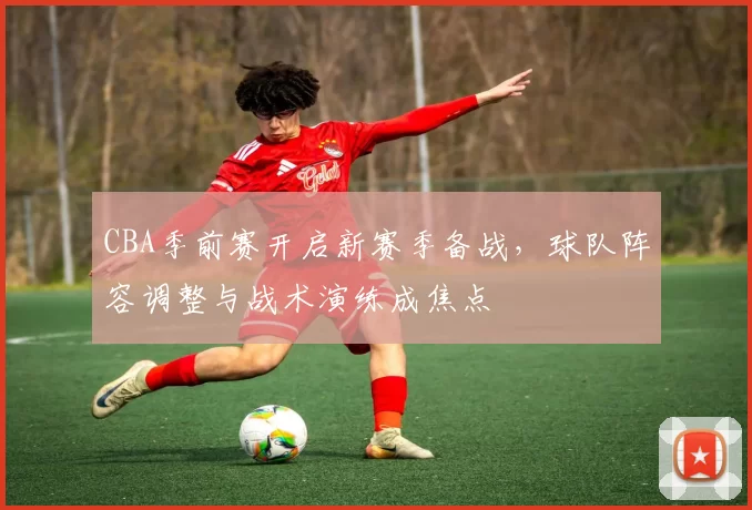 CBA季前赛开启新赛季备战，球队阵容调整与战术演练成焦点