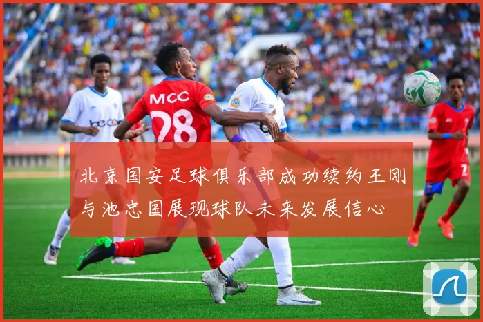 北京国安足球俱乐部成功续约王刚与池忠国展现球队未来发展信心