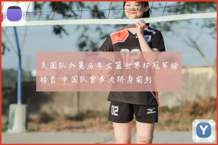 美国队加冕历年女篮世界杯冠军榜榜首 中国队曾多次跻身前列