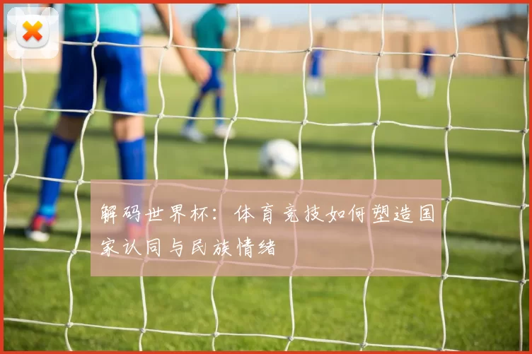 解码世界杯：体育竞技如何塑造国家认同与民族情绪