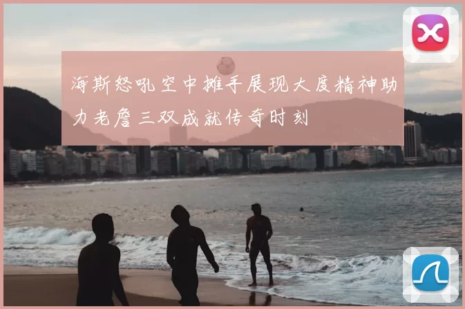 海斯怒吼空中摊手展现大度精神助力老詹三双成就传奇时刻