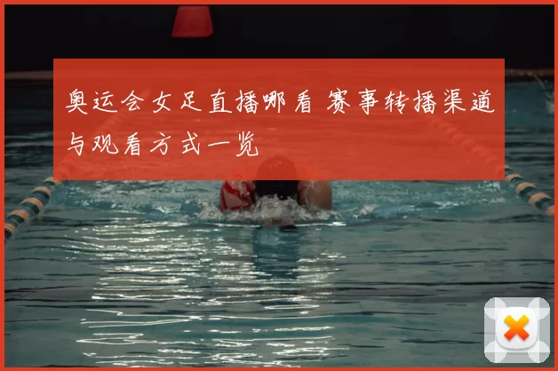 奥运会女足直播哪看 赛事转播渠道与观看方式一览
