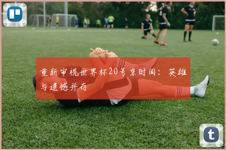 重新审视世界杯20号京时间：英雄与遗憾并存