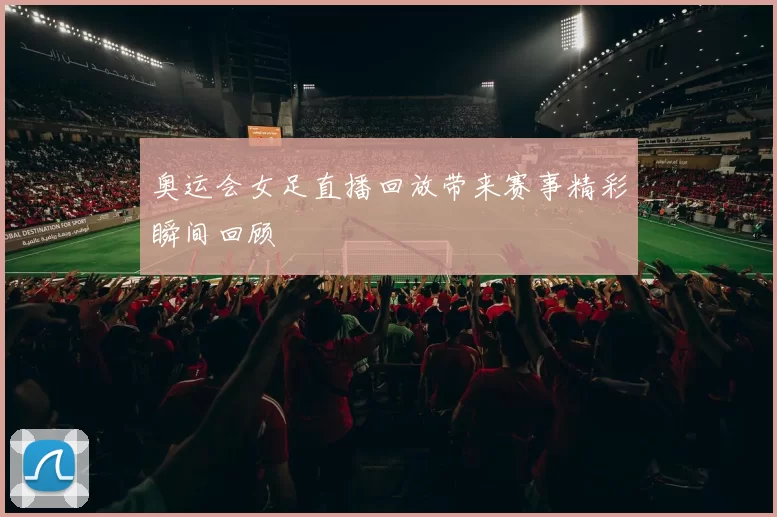 奥运会女足直播回放带来赛事精彩瞬间回顾