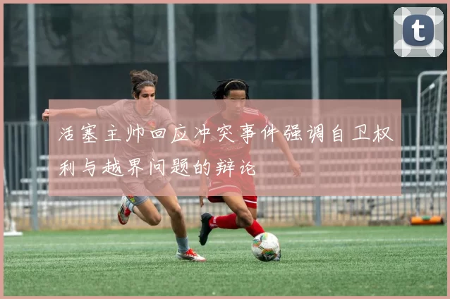 活塞主帅回应冲突事件强调自卫权利与越界问题的辩论