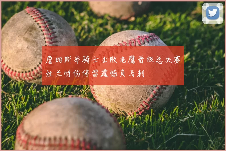 詹姆斯率骑士击败老鹰晋级总决赛杜兰特伤停雷霆憾负马刺