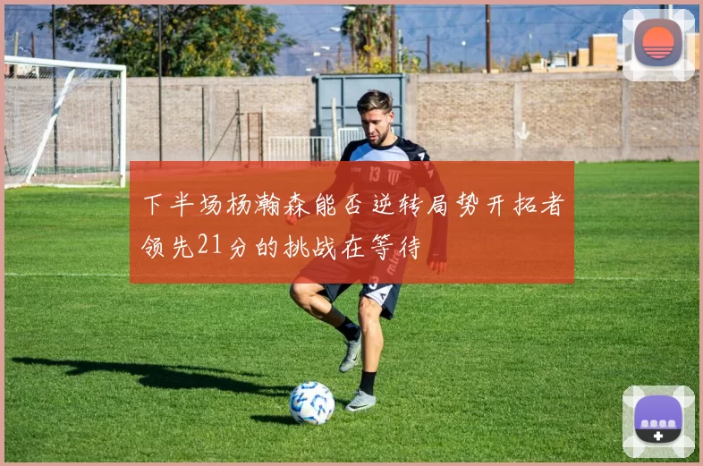 下半场杨瀚森能否逆转局势开拓者领先21分的挑战在等待