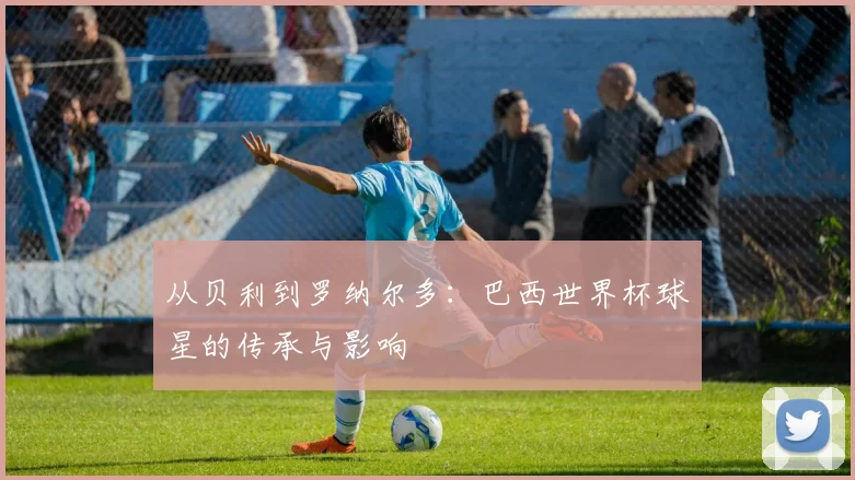 从贝利到罗纳尔多：巴西世界杯球星的传承与影响