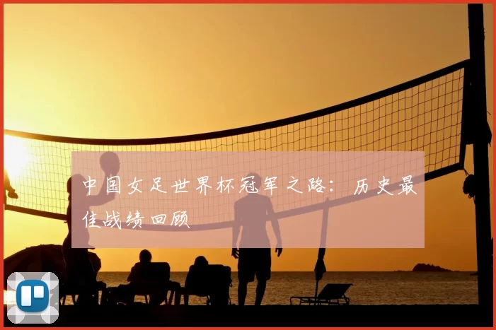 中国女足世界杯冠军之路：历史最佳战绩回顾