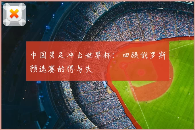 中国男足冲击世界杯:回顾俄罗斯预选赛的得与失