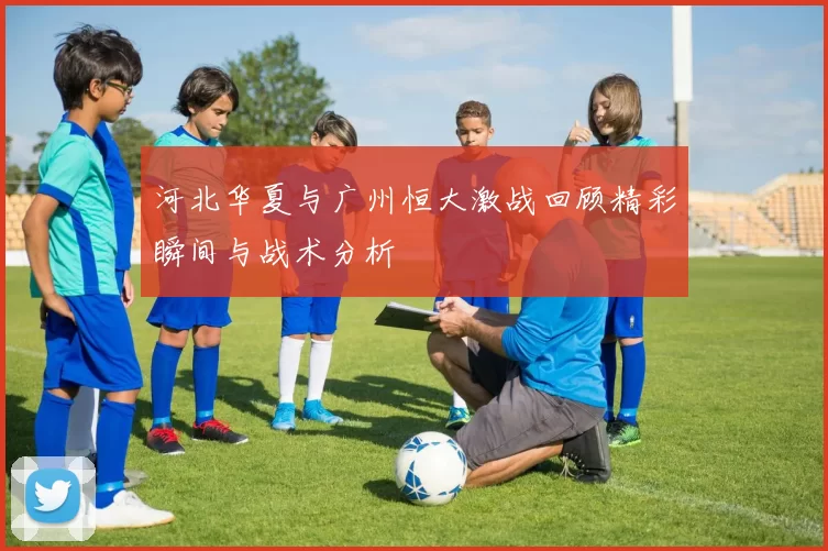 河北华夏与广州恒大激战回顾精彩瞬间与战术分析