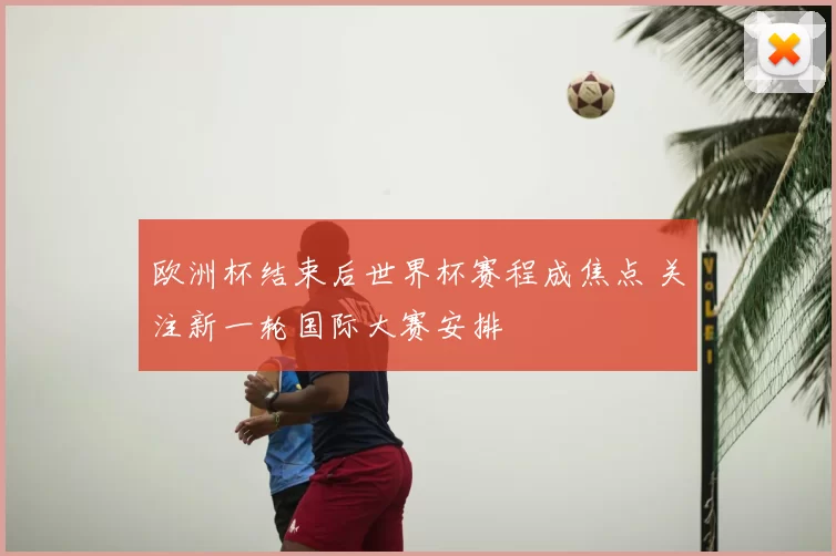 欧洲杯结束后世界杯赛程成焦点 关注新一轮国际大赛安排