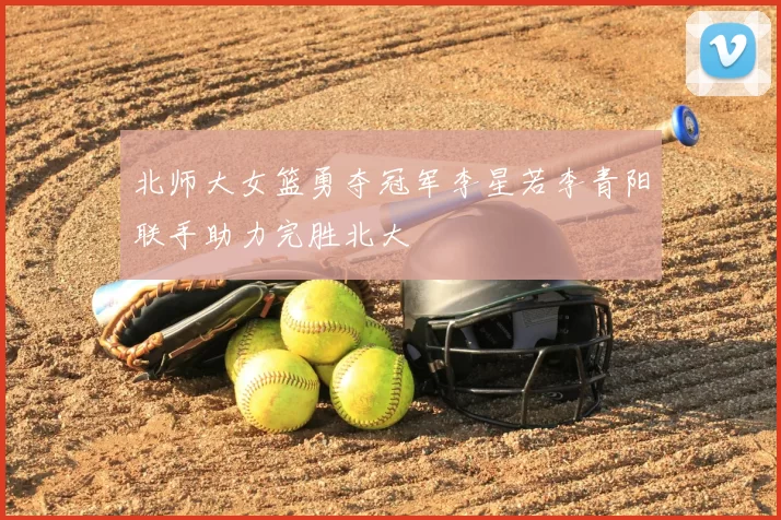 北师大女篮勇夺冠军李星若李青阳联手助力完胜北大