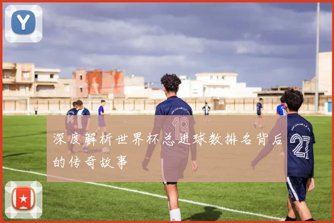 深度解析世界杯总进球数排名背后的传奇故事