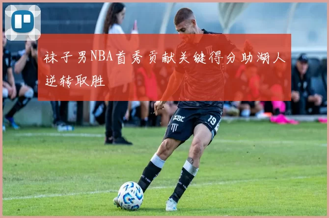 袜子男NBA首秀贡献关键得分助湖人逆转取胜