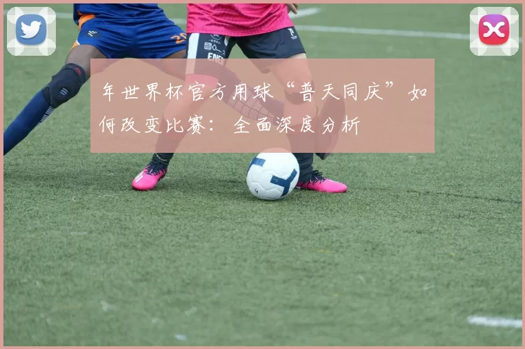 年世界杯官方用球“普天同庆”如何改变比赛:全面深度分析