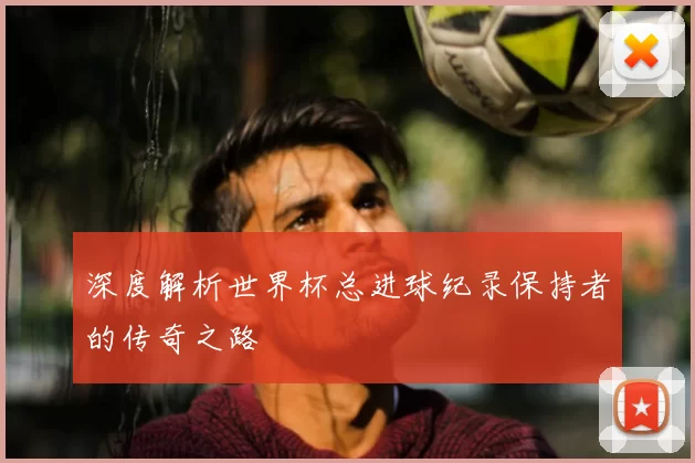 深度解析世界杯总进球纪录保持者的传奇之路