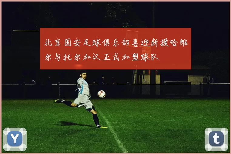 北京国安足球俱乐部喜迎新援哈维尔与托尔加汉正式加盟球队