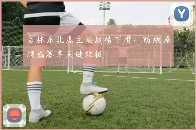 吉林东北虎主场战绩下滑，防线漏洞成赛季关键短板
